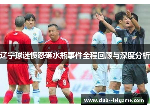 辽宁球迷愤怒砸水瓶事件全程回顾与深度分析 辽宁球迷愤怒砸水瓶事件全程回顾与深度分析