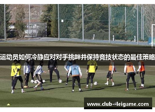 运动员如何冷静应对对手挑衅并保持竞技状态的最佳策略 运动员如何冷静应对对手挑衅并保持竞技状态的最佳策略