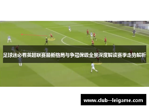 足球迷必看英超联赛最新格局与争冠保级全景深度解读赛季走势解析