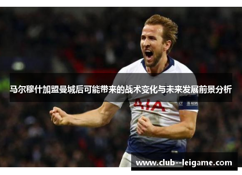 马尔穆什加盟曼城后可能带来的战术变化与未来发展前景分析