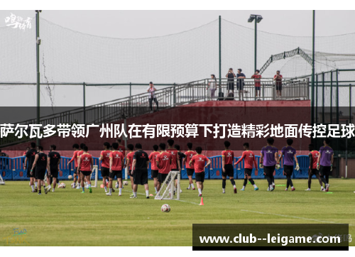 萨尔瓦多带领广州队在有限预算下打造精彩地面传控足球 萨尔瓦多带领广州队在有限预算下打造精彩地面传控足球