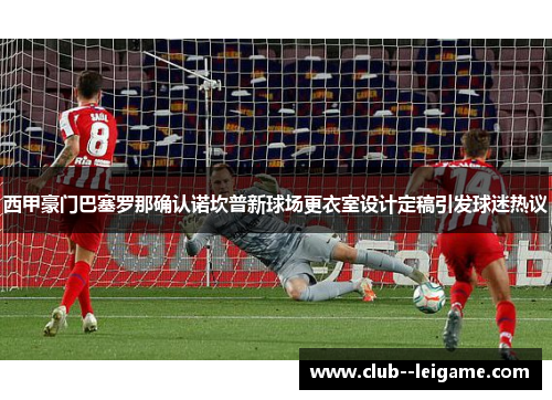 西甲豪门巴塞罗那确认诺坎普新球场更衣室设计定稿引发球迷热议 西甲豪门巴塞罗那确认诺坎普新球场更衣室设计定稿引发球迷热议