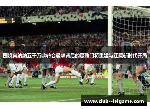围绕奥纳纳五千万欧转会曼联背后的豪赌门将重建与红魔新时代开局 围绕奥纳纳五千万欧转会曼联背后的豪赌门将重建与红魔新时代开局